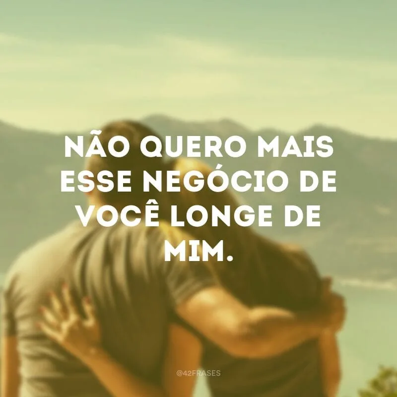 Não quero mais esse negócio de você longe de mim.