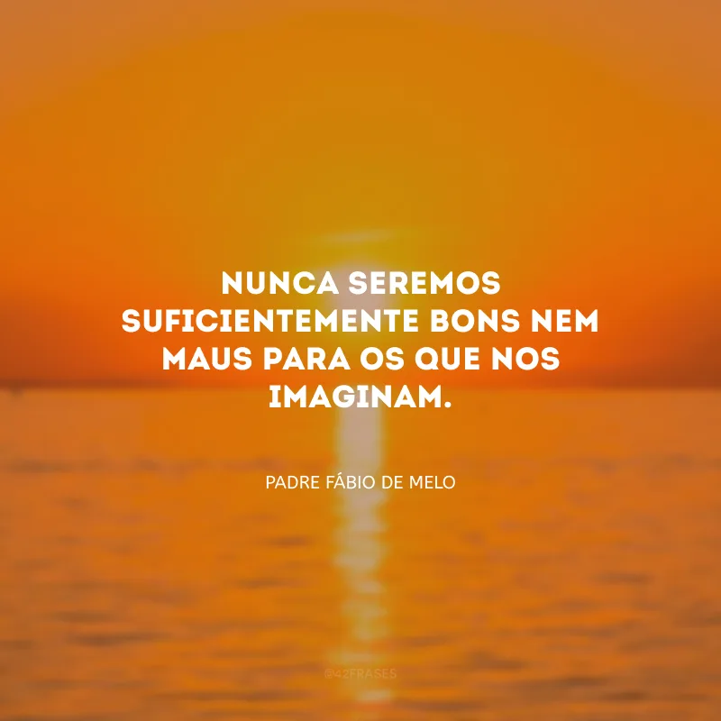 Nunca seremos suficientemente bons nem maus para os que nos imaginam.