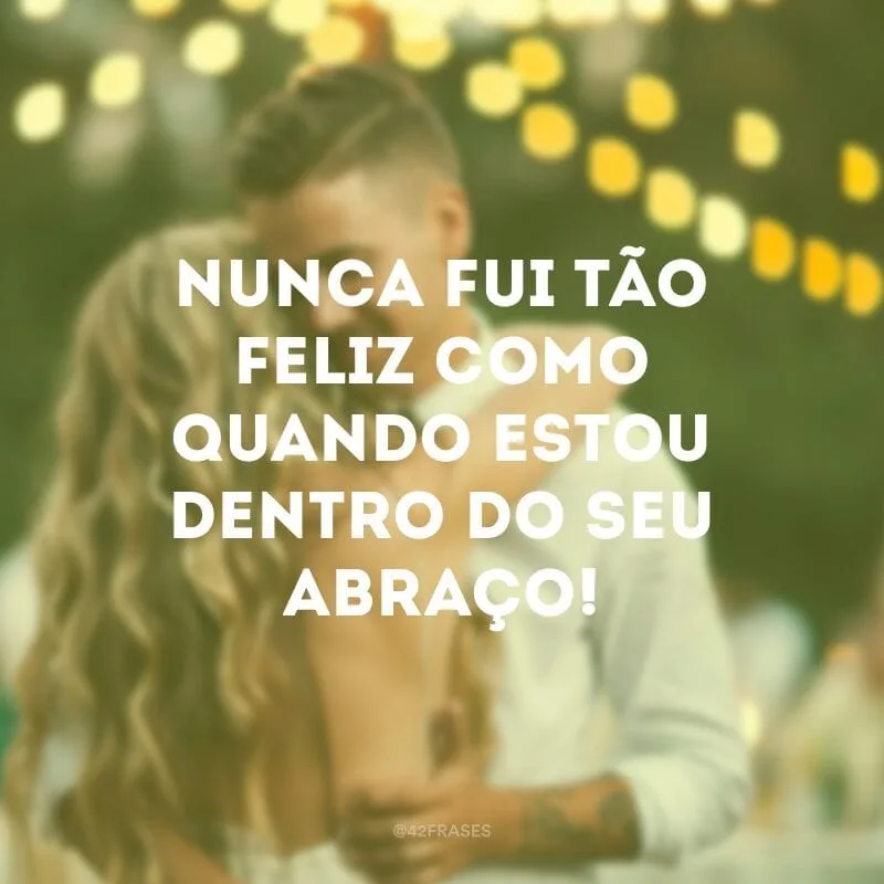 Nunca fui tão feliz como quando estou dentro do seu abraço!