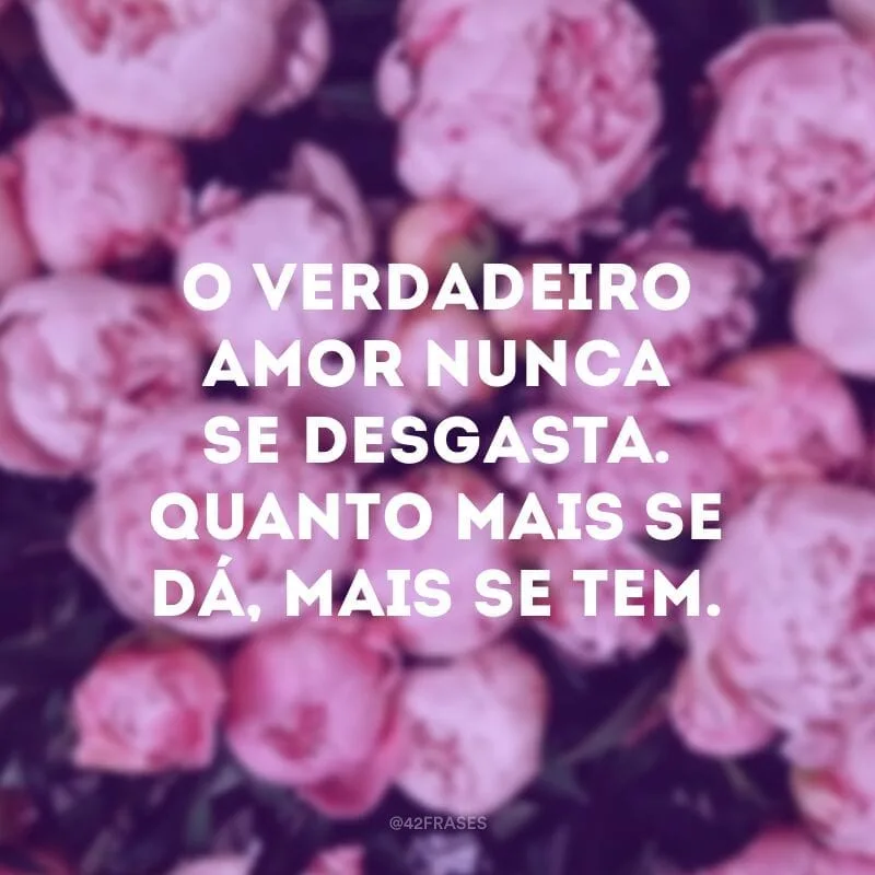 O verdadeiro amor nunca se desgasta. Quanto mais se dá, mais se tem.