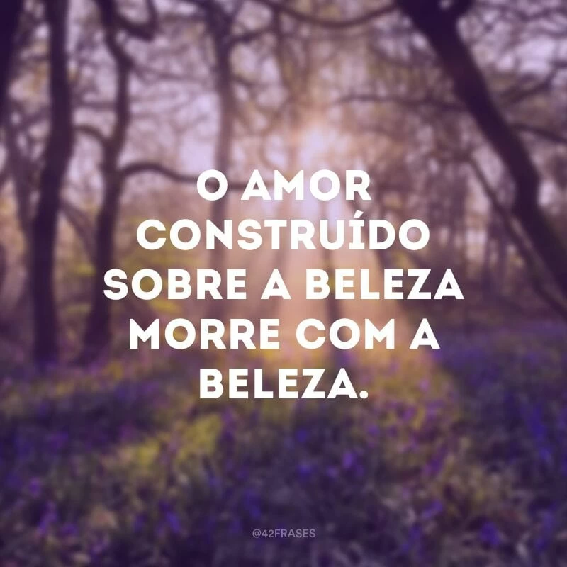 O amor construído sobre a beleza morre com a beleza.