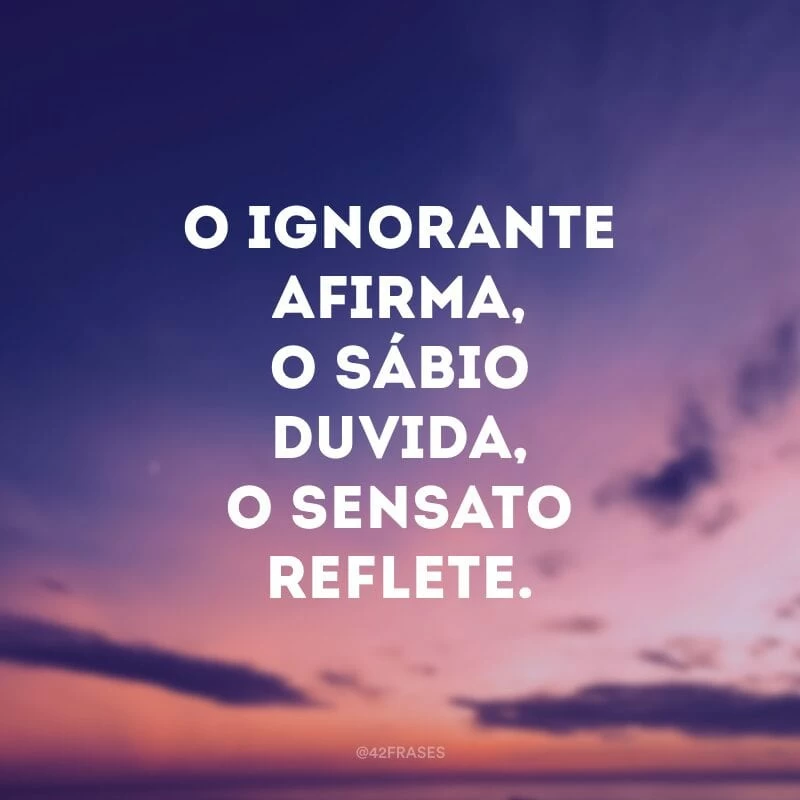 O ignorante afirma, o sábio duvida, o sensato reflete.