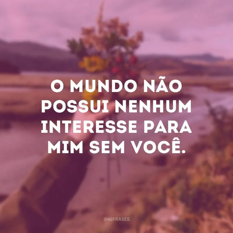 O mundo não possui nenhum interesse para mim sem você. 