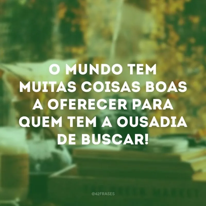 O mundo tem muitas coisas boas a oferecer para quem tem a ousadia de buscar!