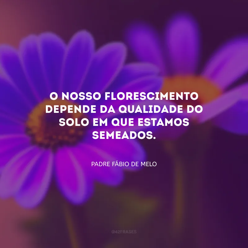 O nosso florescimento depende da qualidade do solo em que estamos semeados.