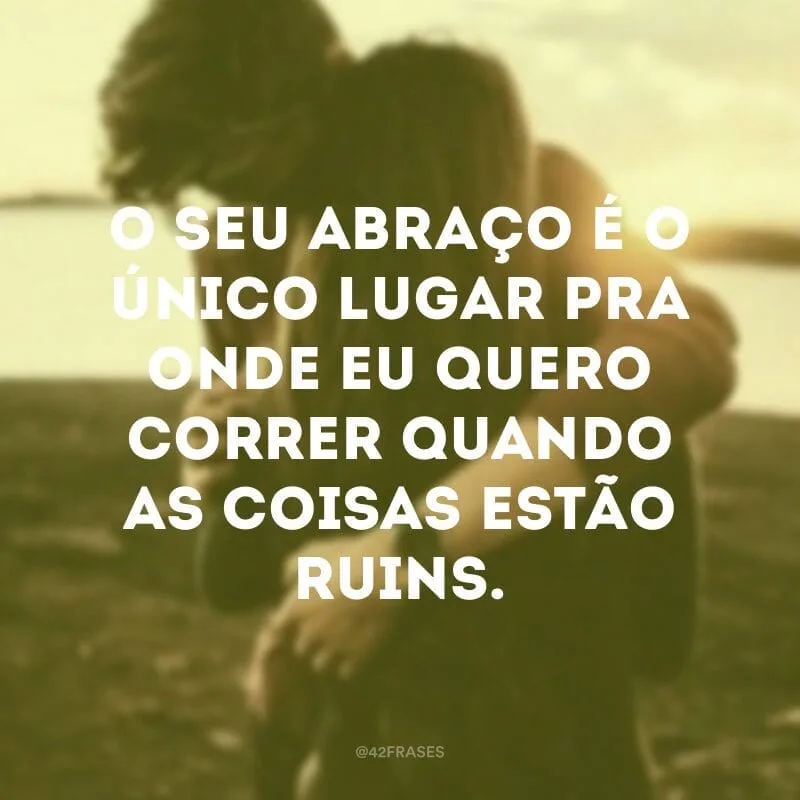 O seu abraço é o único lugar pra onde eu quero correr quando as coisas estão ruins.