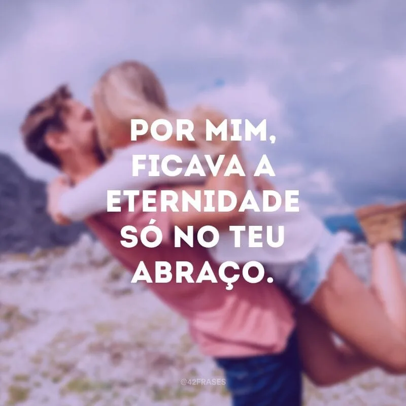 Por mim, ficava a eternidade só no teu abraço.