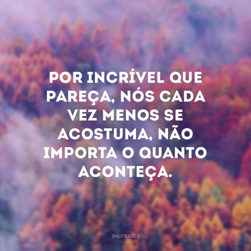 Por incrível que pareça, nós cada vez menos se acostuma, não importa o quanto aconteça.