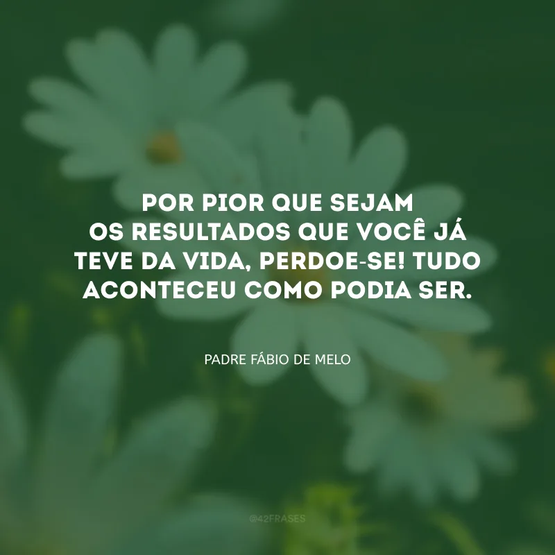 Por pior que sejam os resultados que você já teve da vida, perdoe-se! Tudo aconteceu como podia ser.