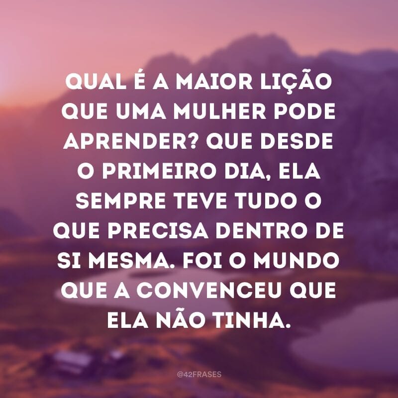 Qual é a maior lição que uma mulher pode aprender? Que desde o primeiro dia, ela sempre teve tudo o que precisa dentro de si mesma. Foi o mundo que a convenceu que ela não tinha. 