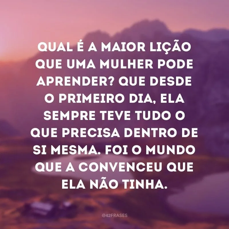 Qual é a maior lição que uma mulher pode aprender? Que desde o primeiro dia, ela sempre teve tudo o que precisa dentro de si mesma. Foi o mundo que a convenceu que ela não tinha. 