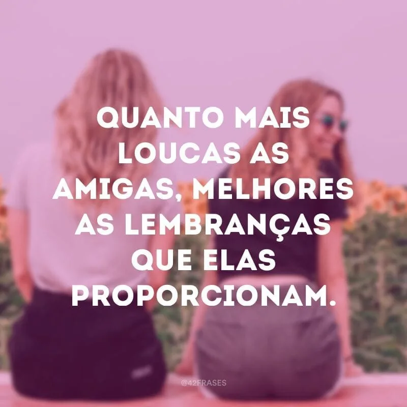 Quanto mais loucas as amigas, melhores as lembranças que elas proporcionam.