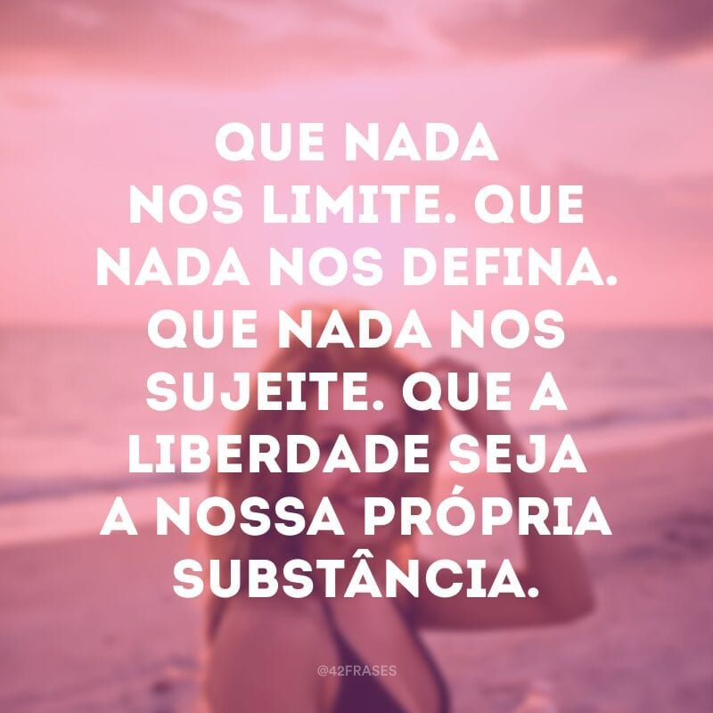 Que nada nos limite. Que nada nos defina. Que nada nos sujeite. Que a liberdade seja a nossa própria substância. 