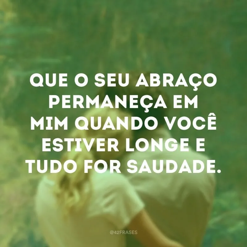 Que o seu abraço permaneça em mim quando você estiver longe e tudo for saudade.