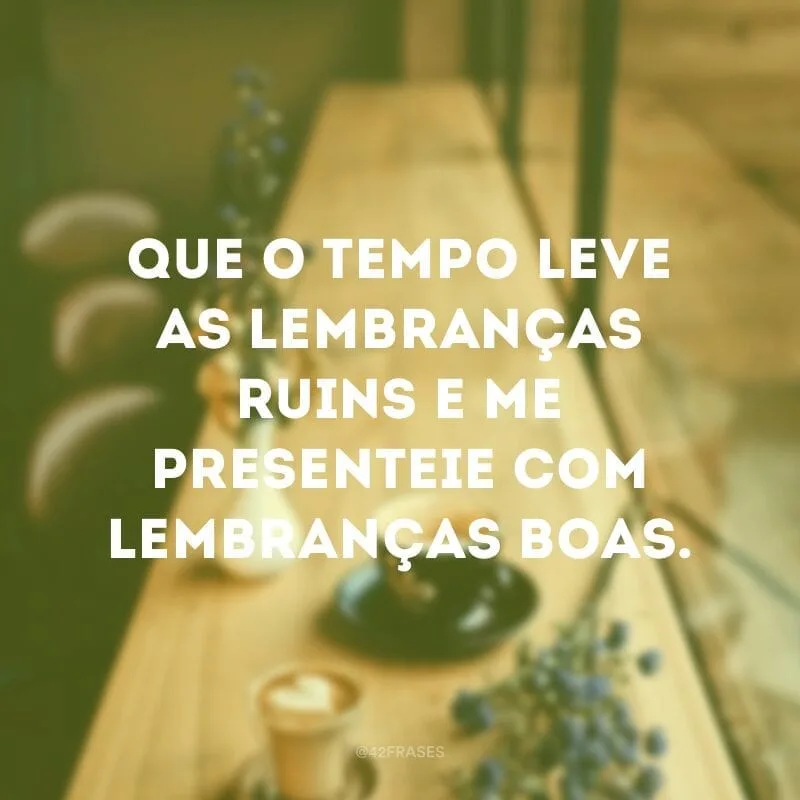 Que o tempo leve as lembranças ruins e me presenteie com lembranças boas.