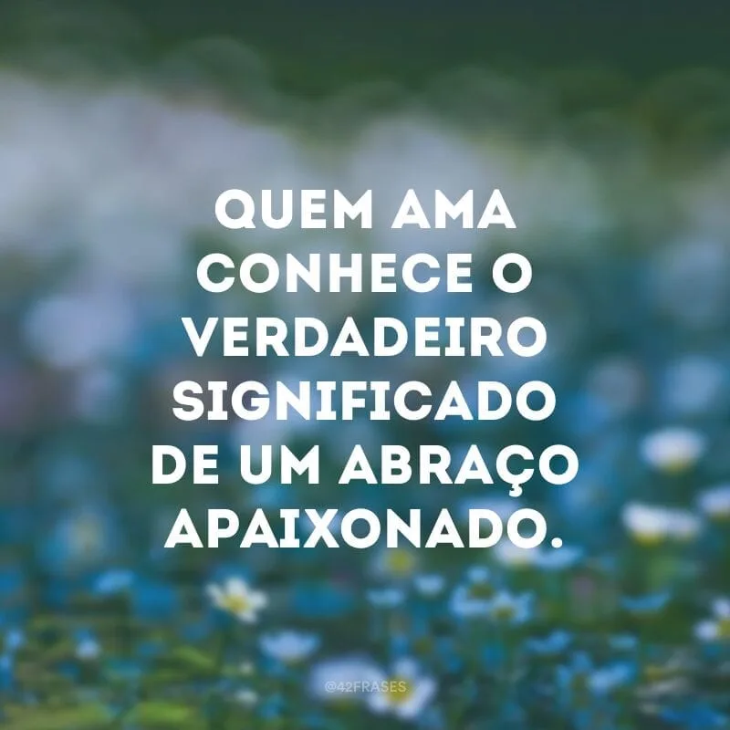 Quem ama conhece o verdadeiro significado de um abraço apaixonado.