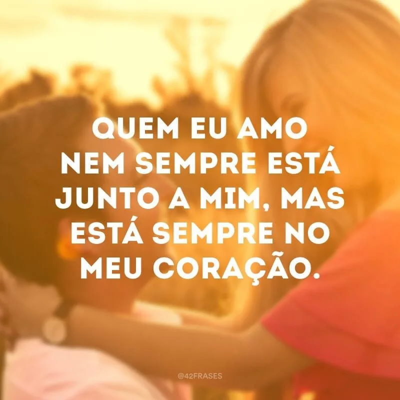 Quem eu amo nem sempre está junto a mim, mas está sempre no meu coração.