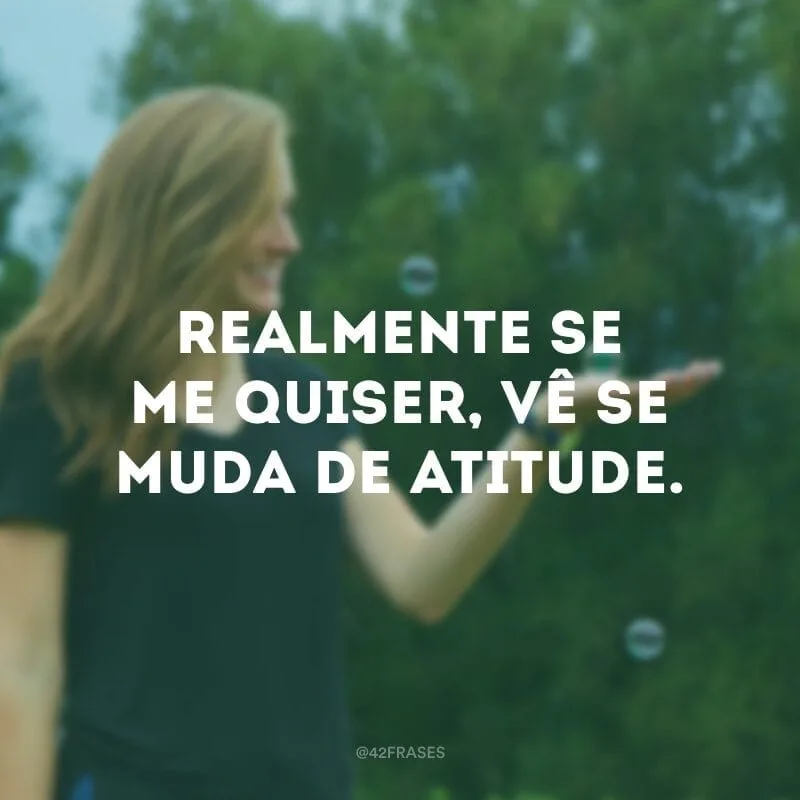 Realmente se me quiser, vê se muda de atitude.