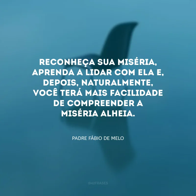Reconheça sua miséria, aprenda a lidar com ela e, depois, naturalmente, você terá mais facilidade de compreender a miséria alheia.
