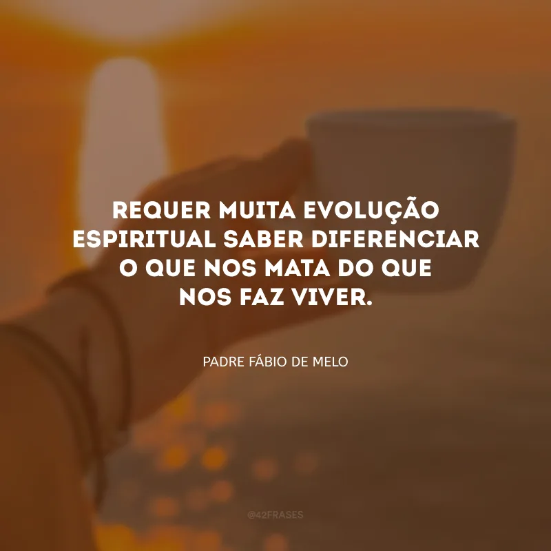 Requer muita evolução espiritual saber diferenciar o que nos mata do que nos faz viver. 