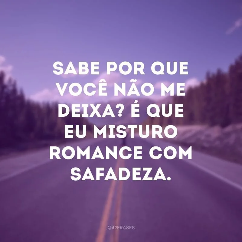 Sabe por que você não me deixa? É que eu misturo romance com safadeza.