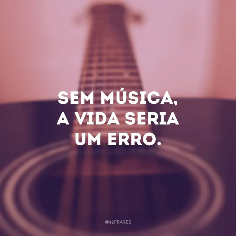 Sem música, a vida seria um erro.