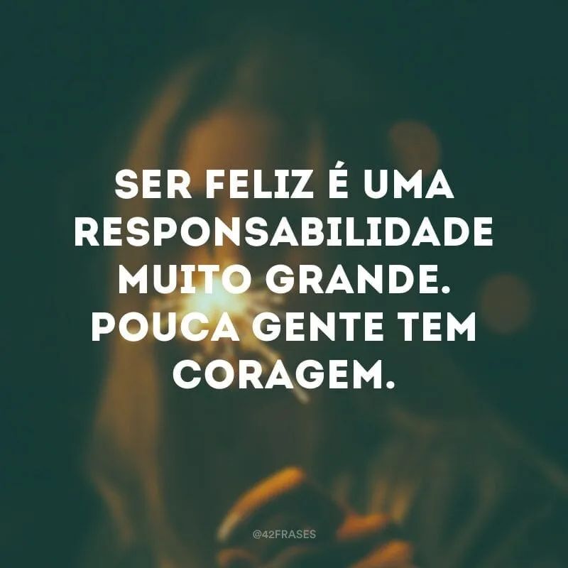 Ser feliz é uma responsabilidade muito grande. Pouca gente tem coragem.