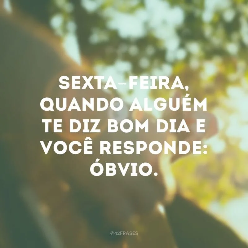 Sexta-feira, quando alguém te diz bom dia e você responde: óbvio.
