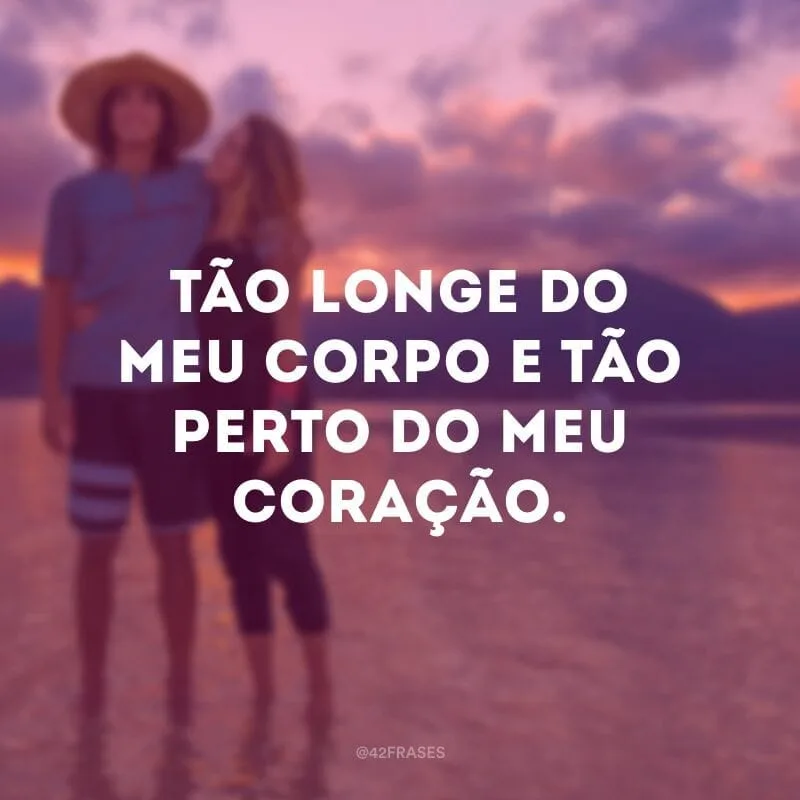 Tão longe do meu corpo e tão perto do meu coração.
