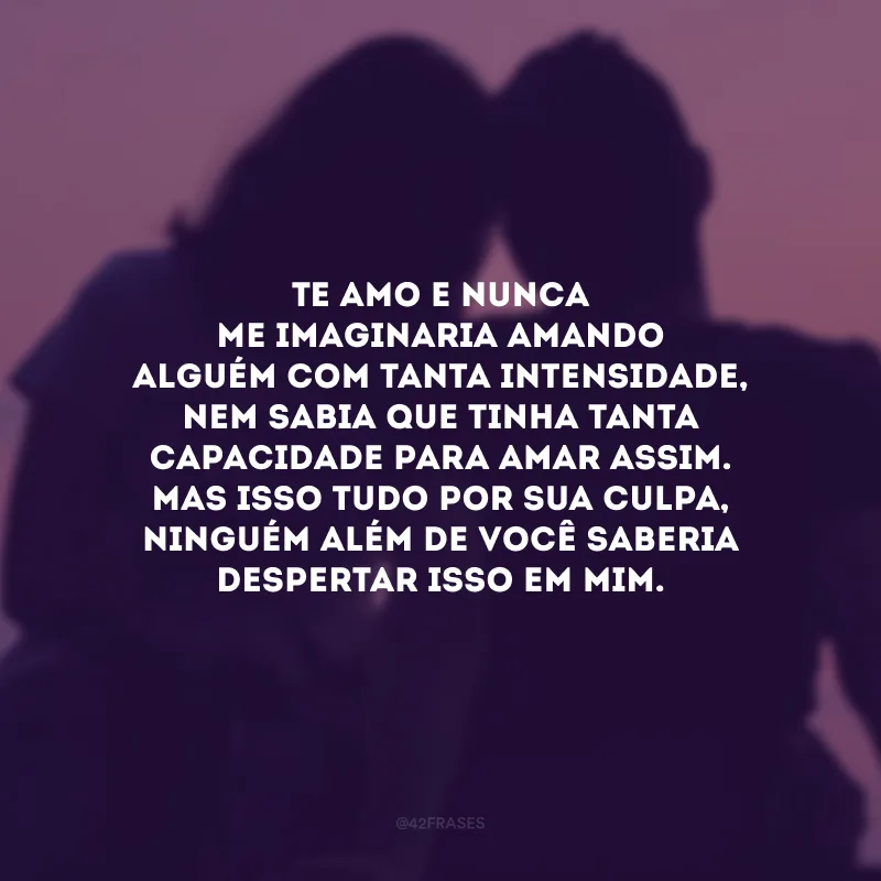 Te amo e nunca me imaginaria amando alguém com tanta intensidade, nem sabia que tinha tanta capacidade para amar assim. Mas isso tudo por sua culpa, ninguém além de você saberia despertar isso em mim.