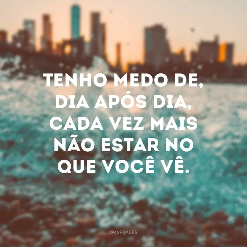 Tenho medo de, dia após dia, cada vez mais não estar no que você vê. 