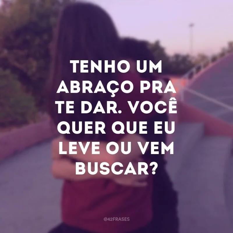 Tenho um abraço pra te dar. Você quer que eu leve ou vem buscar?