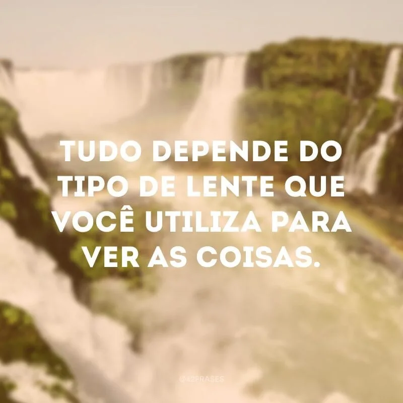 Tudo depende do tipo de lente que você utiliza para ver as coisas.
