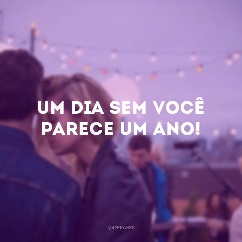 Um dia sem você parece um ano!