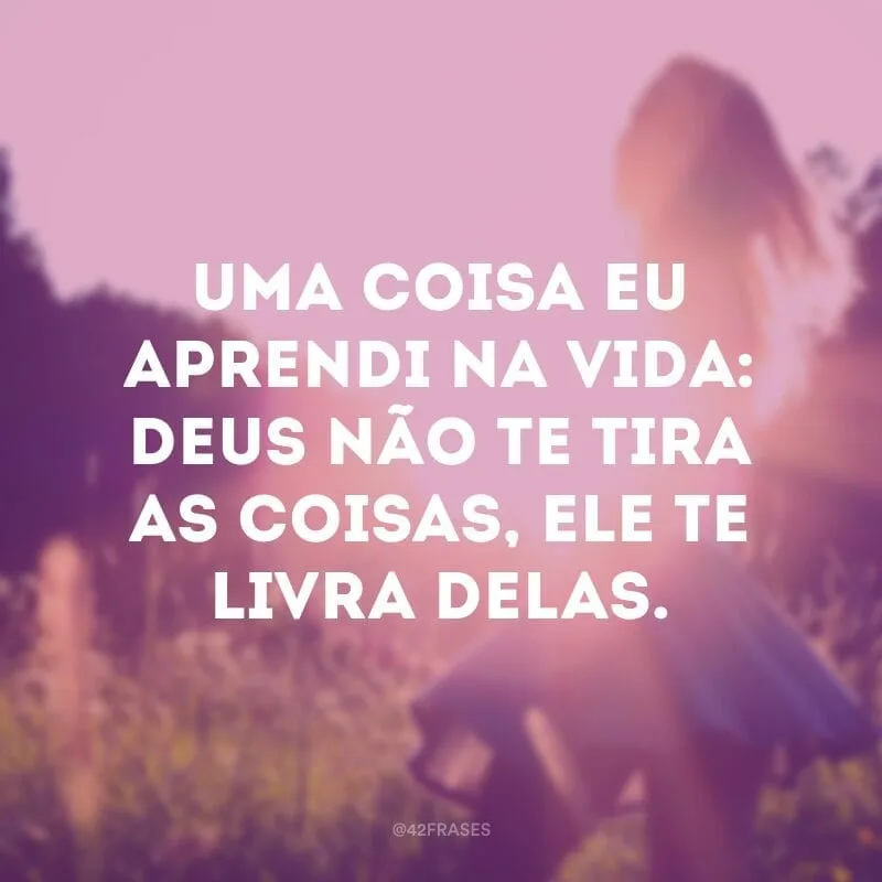 Uma coisa eu aprendi na vida: Deus não te tira as coisas, Ele te livra delas.