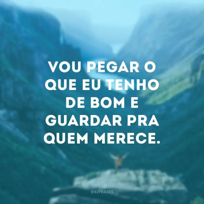 Vou pegar o que eu tenho de bom e guardar pra quem merece.