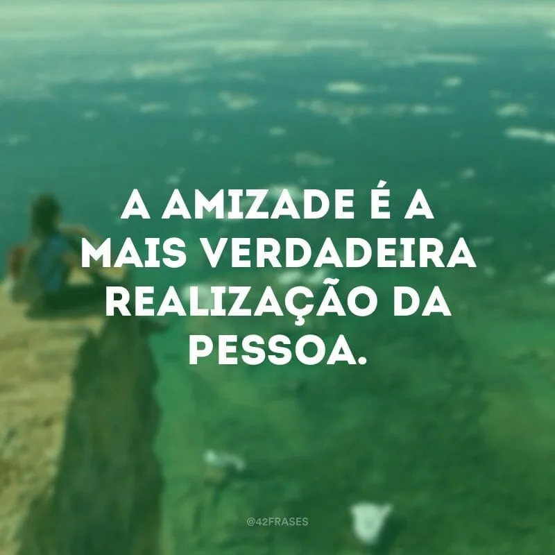 A amizade é a mais verdadeira realização da pessoa. 