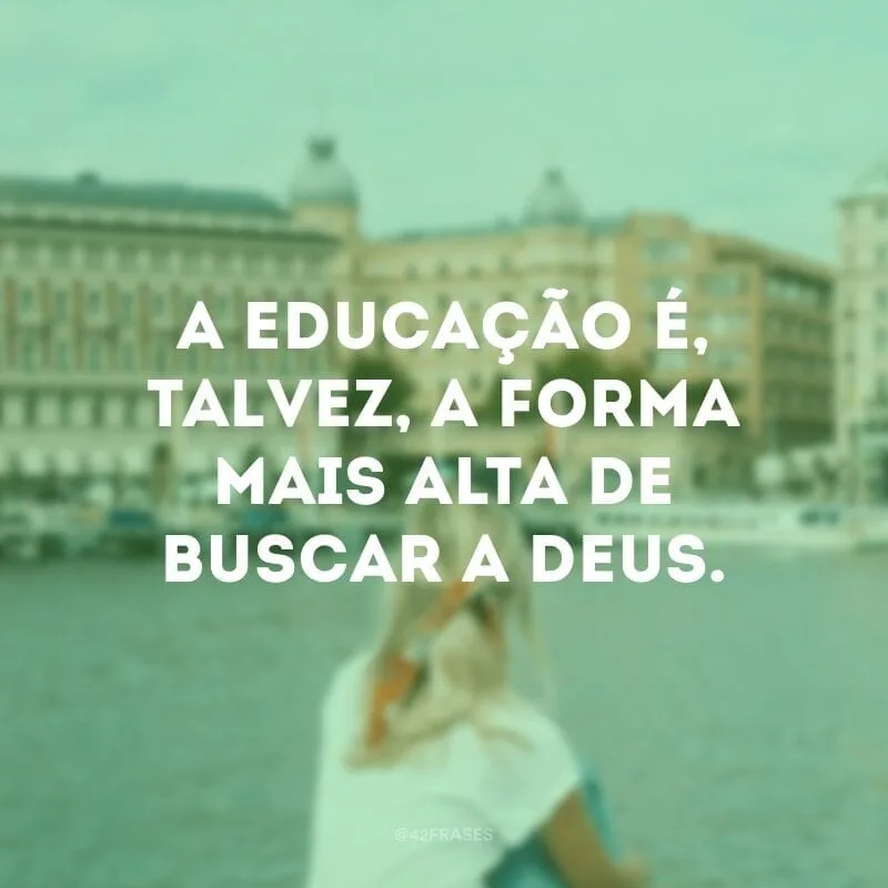 A educação é, talvez, a forma mais alta de buscar a Deus. 