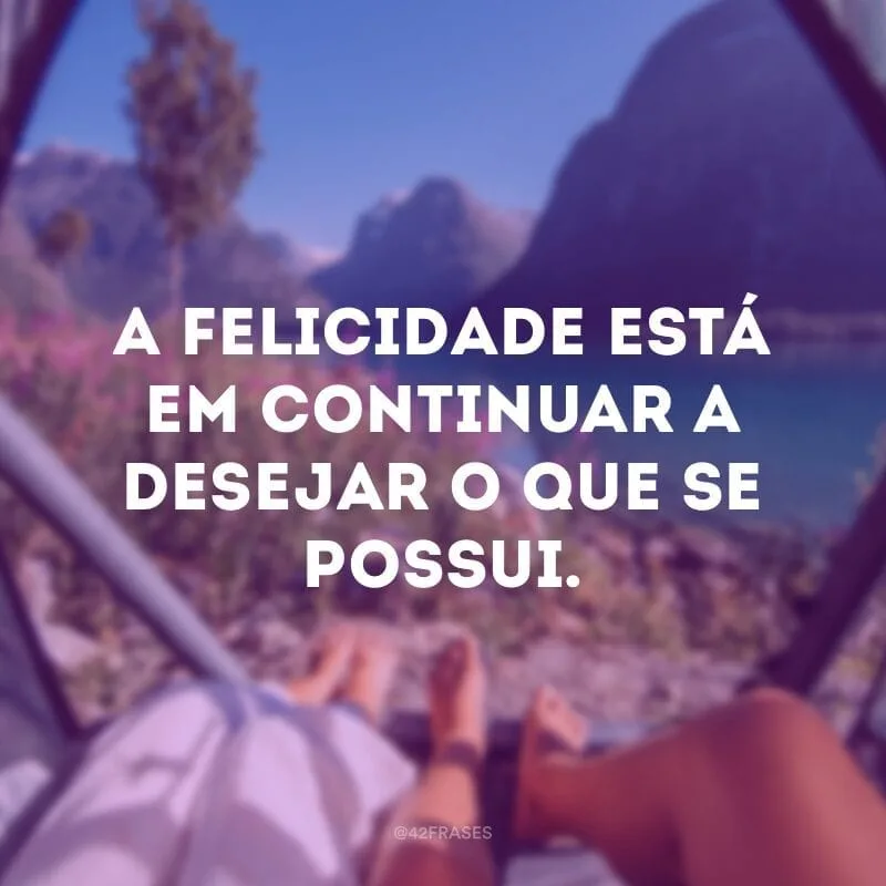 A felicidade está em continuar a desejar o que se possui.