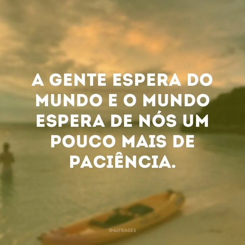 A gente espera do mundo e o mundo espera de nós um pouco mais de paciência.