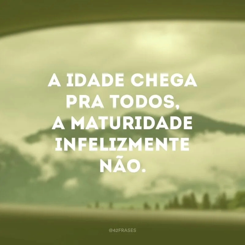 A idade chega pra todos, a maturidade infelizmente não.