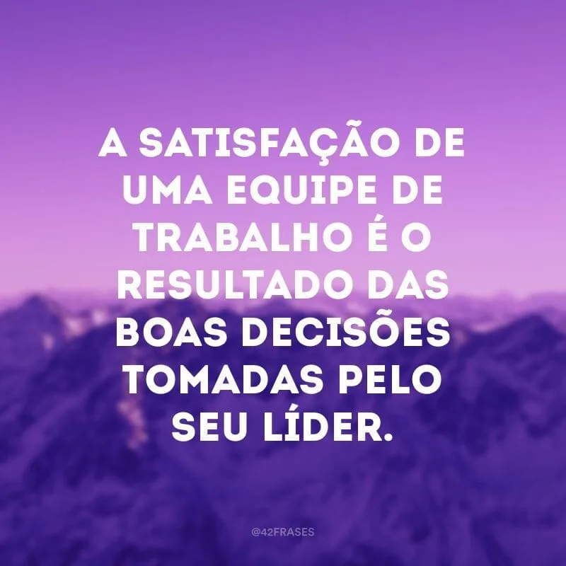 A satisfação de uma equipe de trabalho é o resultado das boas decisões tomadas pelo seu líder.