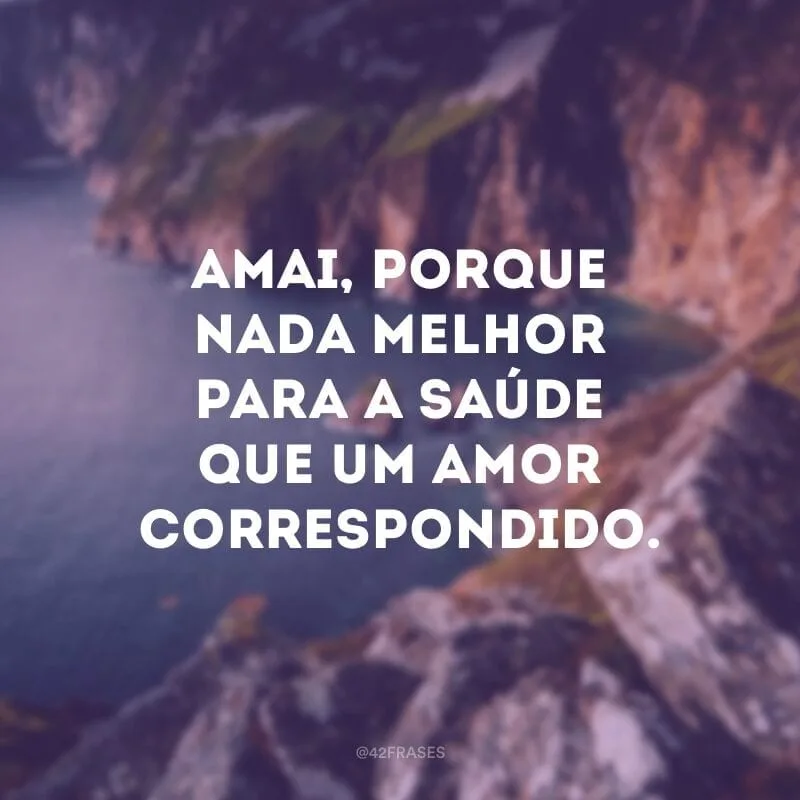 Amai, porque nada melhor para a saúde que um amor correspondido. 