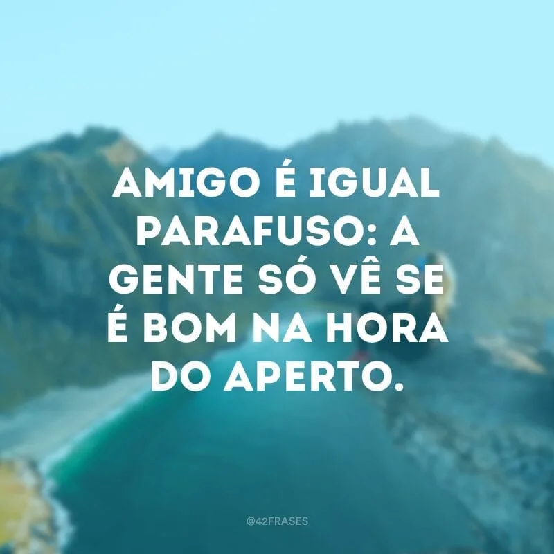 Amigo é igual parafuso: a gente só vê se é bom na hora do aperto.