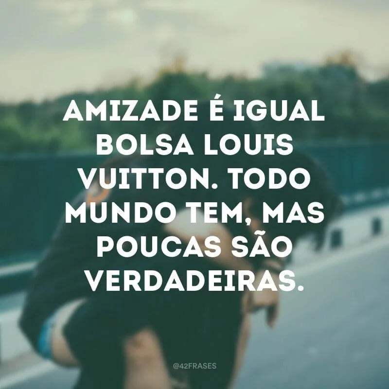 Amizade é igual bolsa Louis Vuitton. Todo mundo tem, mas poucas são verdadeiras.