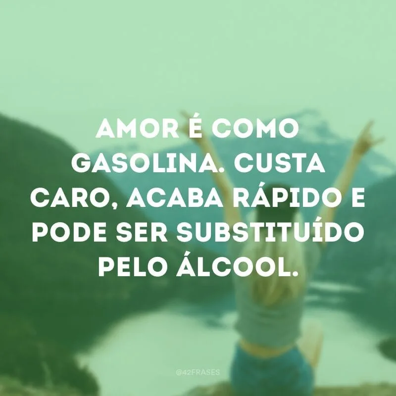 Amor é como gasolina. Custa caro, acaba rápido e pode ser substituído pelo álcool.