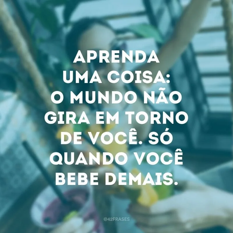 Aprenda uma coisa: o mundo não gira em torno de você. Só quando você bebe demais.