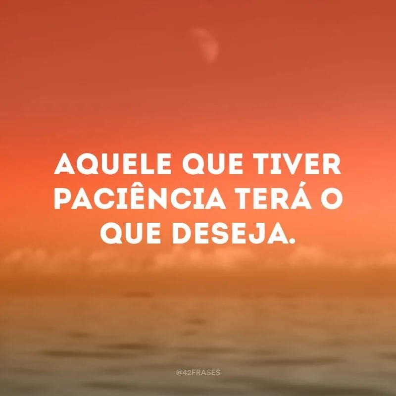 Aquele que tiver paciência terá o que deseja.