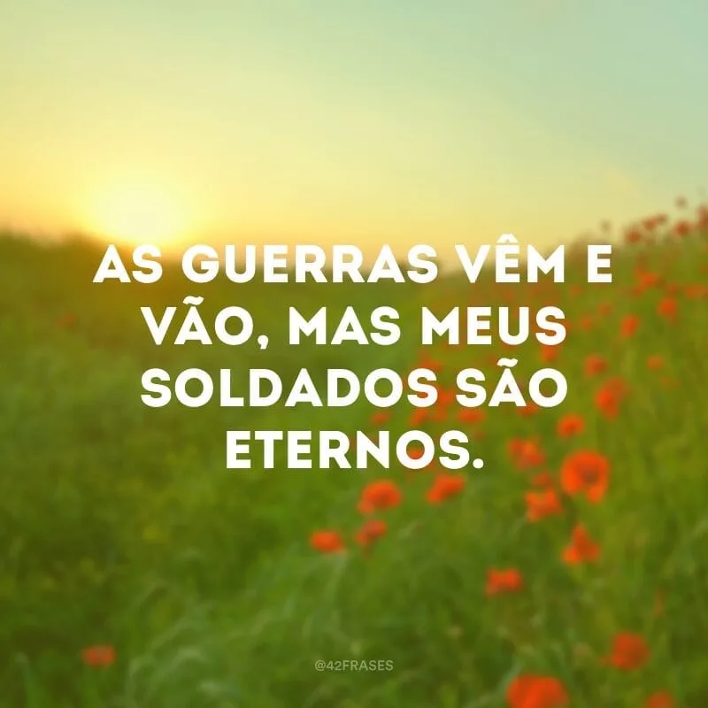As guerras vêm e vão, mas meus soldados são eternos. 
