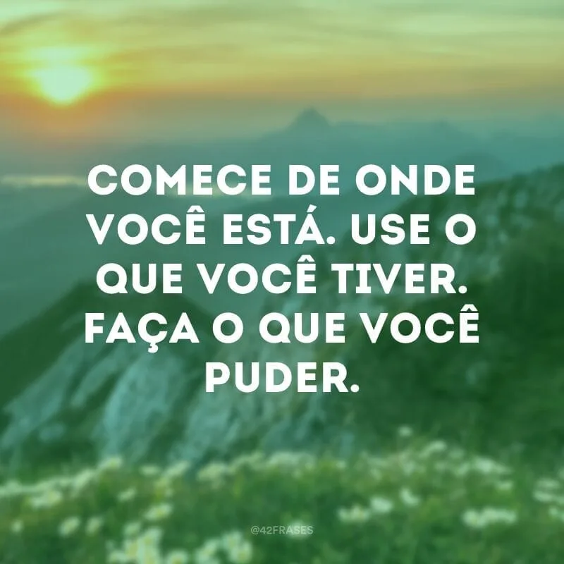 Comece de onde você está. Use o que você tiver. Faça o que você puder.
